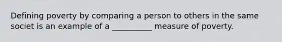 Defining poverty by comparing a person to others in the same societ is an example of a __________ measure of poverty.