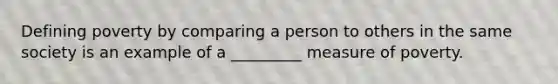 Defining poverty by comparing a person to others in the same society is an example of a _________ measure of poverty.