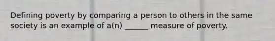 Defining poverty by comparing a person to others in the same society is an example of a(n) ______ measure of poverty.