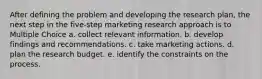 After defining the problem and developing the research plan, the next step in the five-step marketing research approach is to Multiple Choice a. collect relevant information. b. develop findings and recommendations. c. take marketing actions. d. plan the research budget. e. identify the constraints on the process.