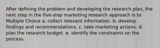 After defining the problem and developing the research plan, the next step in the five-step marketing research approach is to Multiple Choice a. collect relevant information. b. develop findings and recommendations. c. take marketing actions. d. plan the research budget. e. identify the constraints on the process.