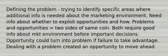 Defining the problem - trying to identify specific areas where additional info is needed about the marketing environment. Need info about whether to exploit opportunities and how. Problems and opportunities = two sides of same coin. Both require good info about mkt environment before important decisions. Opportunity could turn into problem if failure to take advantage. Dealing with a problem created an opportunity to move ahead.