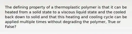 The defining property of a thermoplastic polymer is that it can be heated from a solid state to a viscous liquid state and the cooled back down to solid and that this heating and cooling cycle can be applied multiple times without degrading the polymer, True or False?