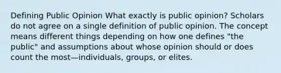 Defining Public Opinion What exactly is public opinion? Scholars do not agree on a single definition of public opinion. The concept means different things depending on how one defines "the public" and assumptions about whose opinion should or does count the most—individuals, groups, or elites.