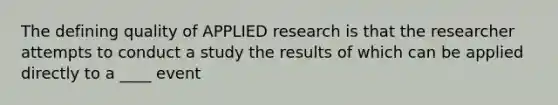 The defining quality of APPLIED research is that the researcher attempts to conduct a study the results of which can be applied directly to a ____ event