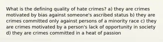 What is the defining quality of hate crimes? a) they are crimes motivated by bias against someone's ascribed status b) they are crimes committed only against persons of a minority race c) they are crimes motivated by a person's lack of opportunity in society d) they are crimes committed in a heat of passion