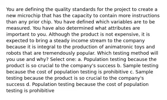 You are defining the quality standards for the project to create a new microchip that has the capacity to contain more instructions than any prior chip. You have defined which variables are to be measured. You have also determined what attributes are important to you. Although the product is not expensive, it is expected to bring a steady income stream to the company because it is integral to the production of animatronic toys and robots that are tremendously popular. Which testing method will you use and why? Select one: a. Population testing because the product is so crucial to the company's success b. Sample testing because the cost of population testing is prohibitive c. Sample testing because the product is so crucial to the company's success d. Population testing because the cost of population testing is prohibitive