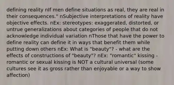 defining reality nIf men define situations as real, they are real in their consequences." nSubjective interpretations of reality have objective effects. nEx: stereotypes: exaggerated, distorted, or untrue generalizations about categories of people that do not acknowledge individual variation nThose that have the power to define reality can define it in ways that benefit them while putting down others nEx: What is "beauty"? - what are the effects of constructions of "beauty"? nEx: "romantic" kissing - romantic or sexual kissing is NOT a cultural universal (some cultures see it as gross rather than enjoyable or a way to show affection)