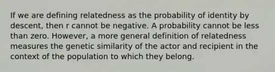 If we are defining relatedness as the probability of identity by descent, then r cannot be negative. A probability cannot be less than zero. However, a more general definition of relatedness measures the genetic similarity of the actor and recipient in the context of the population to which they belong.