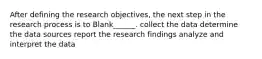 After defining the research objectives, the next step in the research process is to Blank______. collect the data determine the data sources report the research findings analyze and interpret the data