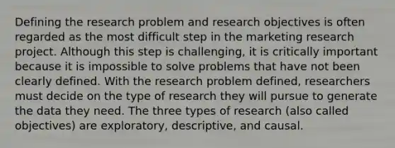 Defining the research problem and research objectives is often regarded as the most difficult step in the marketing research project. Although this step is challenging, it is critically important because it is impossible to solve problems that have not been clearly defined. With the research problem defined, researchers must decide on the type of research they will pursue to generate the data they need. The three types of research (also called objectives) are exploratory, descriptive, and causal.