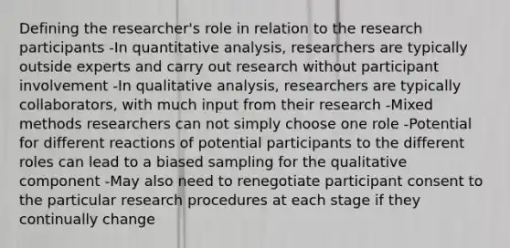 Defining the researcher's role in relation to the research participants -In quantitative analysis, researchers are typically outside experts and carry out research without participant involvement -In qualitative analysis, researchers are typically collaborators, with much input from their research -Mixed methods researchers can not simply choose one role -Potential for different reactions of potential participants to the different roles can lead to a biased sampling for the qualitative component -May also need to renegotiate participant consent to the particular research procedures at each stage if they continually change