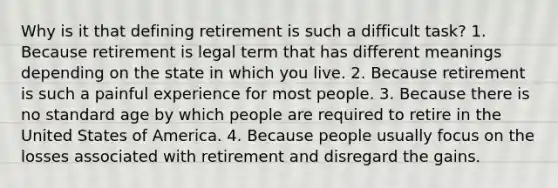 Why is it that defining retirement is such a difficult task? 1. Because retirement is legal term that has different meanings depending on the state in which you live. 2. Because retirement is such a painful experience for most people. 3. Because there is no standard age by which people are required to retire in the United States of America. 4. Because people usually focus on the losses associated with retirement and disregard the gains.