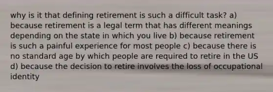 why is it that defining retirement is such a difficult task? a) because retirement is a legal term that has different meanings depending on the state in which you live b) because retirement is such a painful experience for most people c) because there is no standard age by which people are required to retire in the US d) because the decision to retire involves the loss of occupational identity