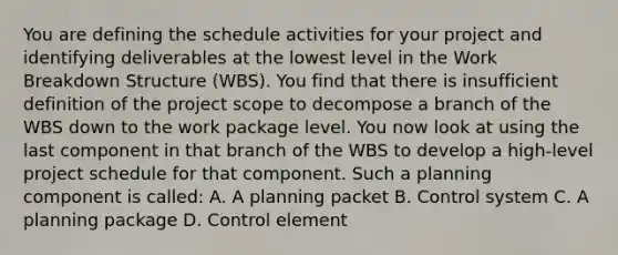 You are defining the schedule activities for your project and identifying deliverables at the lowest level in the <a href='https://www.questionai.com/knowledge/kH823cgklB-work-breakdown-structure' class='anchor-knowledge'>work breakdown structure</a> (WBS). You find that there is insufficient definition of the project scope to decompose a branch of the WBS down to the work package level. You now look at using the last component in that branch of the WBS to develop a high-level project schedule for that component. Such a planning component is called: A. A planning packet B. Control system C. A planning package D. Control element