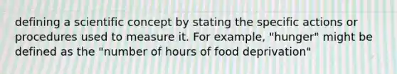 defining a scientific concept by stating the specific actions or procedures used to measure it. For example, "hunger" might be defined as the "number of hours of food deprivation"