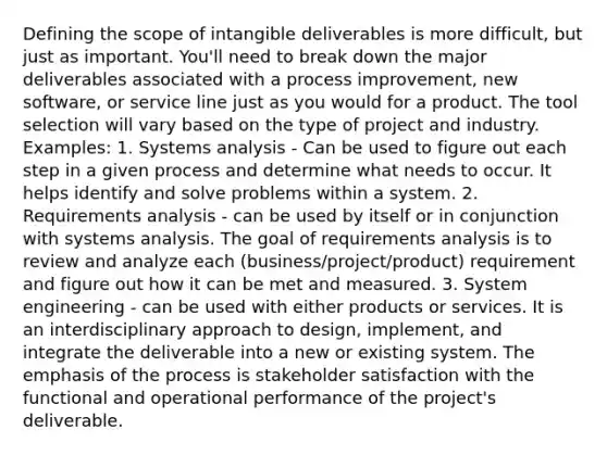 Defining the scope of intangible deliverables is more difficult, but just as important. You'll need to break down the major deliverables associated with a process improvement, new software, or service line just as you would for a product. The tool selection will vary based on the type of project and industry. Examples: 1. Systems analysis - Can be used to figure out each step in a given process and determine what needs to occur. It helps identify and solve problems within a system. 2. Requirements analysis - can be used by itself or in conjunction with systems analysis. The goal of requirements analysis is to review and analyze each (business/project/product) requirement and figure out how it can be met and measured. 3. System engineering - can be used with either products or services. It is an interdisciplinary approach to design, implement, and integrate the deliverable into a new or existing system. The emphasis of the process is stakeholder satisfaction with the functional and operational performance of the project's deliverable.