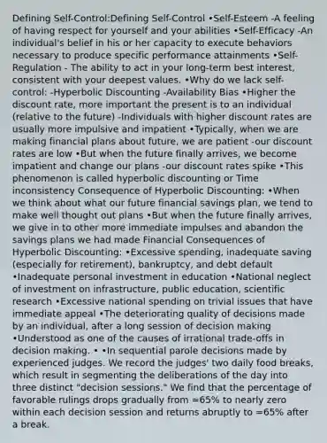 Defining Self-Control:Defining Self-Control •Self-Esteem -A feeling of having respect for yourself and your abilities •Self-Efficacy -An individual's belief in his or her capacity to execute behaviors necessary to produce specific performance attainments •Self-Regulation - The ability to act in your long-term best interest, consistent with your deepest values. •Why do we lack self-control: -Hyperbolic Discounting -Availability Bias •Higher the discount rate, more important the present is to an individual (relative to the future) -Individuals with higher discount rates are usually more impulsive and impatient •Typically, when we are making financial plans about future, we are patient -our discount rates are low •But when the future finally arrives, we become impatient and change our plans -our discount rates spike •This phenomenon is called hyperbolic discounting or Time inconsistency Consequence of Hyperbolic Discounting: •When we think about what our future financial savings plan, we tend to make well thought out plans •But when the future finally arrives, we give in to other more immediate impulses and abandon the savings plans we had made Financial Consequences of Hyperbolic Discounting: •Excessive spending, inadequate saving (especially for retirement), bankruptcy, and debt default •Inadequate personal investment in education •National neglect of investment on infrastructure, public education, scientific research •Excessive national spending on trivial issues that have immediate appeal •The deteriorating quality of decisions made by an individual, after a long session of decision making •Understood as one of the causes of irrational trade-offs in decision making. • •In sequential parole decisions made by experienced judges. We record the judges' two daily food breaks, which result in segmenting the deliberations of the day into three distinct "decision sessions." We find that the percentage of favorable rulings drops gradually from ≈65% to nearly zero within each decision session and returns abruptly to ≈65% after a break.