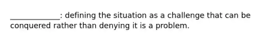 _____________: defining the situation as a challenge that can be conquered rather than denying it is a problem.