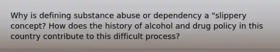 Why is defining substance abuse or dependency a "slippery concept? How does the history of alcohol and drug policy in this country contribute to this difficult process?