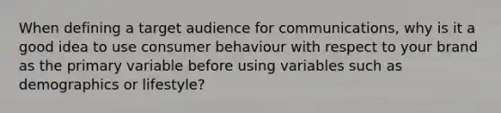 When defining a target audience for communications, why is it a good idea to use consumer behaviour with respect to your brand as the primary variable before using variables such as demographics or lifestyle?