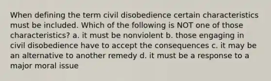 When defining the term civil disobedience certain characteristics must be included. Which of the following is NOT one of those characteristics? a. it must be nonviolent b. those engaging in civil disobedience have to accept the consequences c. it may be an alternative to another remedy d. it must be a response to a major moral issue