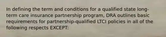 In defining the term and conditions for a qualified state long-term care insurance partnership program, DRA outlines basic requirements for partnership-qualified LTCI policies in all of the following respects EXCEPT: