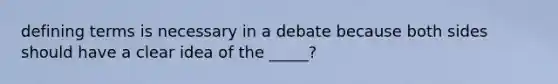 defining terms is necessary in a debate because both sides should have a clear idea of the _____?