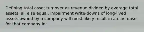 Defining total asset turnover as revenue divided by average total assets, all else equal, impairment write-downs of long-lived assets owned by a company will most likely result in an increase for that company in: