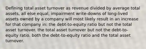 Defining total asset turnover as revenue divided by average total assets, all else equal, impairment write-downs of long-lived assets owned by a company will most likely result in an increase for that company in: the debt-to-equity ratio but not the total asset turnover. the total asset turnover but not the debt-to-equity ratio. both the debt-to-equity ratio and the total asset turnover.