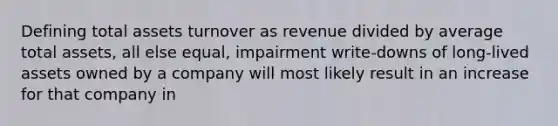 Defining total assets turnover as revenue divided by average total assets, all else equal, impairment write-downs of long-lived assets owned by a company will most likely result in an increase for that company in