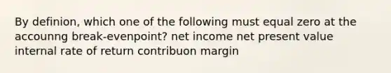 By definion, which one of the following must equal zero at the accounng break-evenpoint? net income net present value internal rate of return contribuon margin