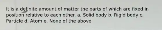 It is a definite amount of matter the parts of which are fixed in position relative to each other. a. Solid body b. Rigid body c. Particle d. Atom e. None of the above