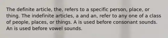 The definite article, the, refers to a specific person, place, or thing. The indefinite articles, a and an, refer to any one of a class of people, places, or things. A is used before consonant sounds. An is used before vowel sounds.