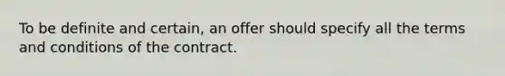 To be definite and certain, an offer should specify all the terms and conditions of the contract.