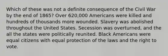 Which of these was not a definite consequence of the Civil War by the end of 1865? Over 620,000 Americans were killed and hundreds of thousands more wounded. Slavery was abolished throughout the United States. Secession was overturned, and the all the states were politically reunited. Black Americans were equal citizens with equal protection of the laws and <a href='https://www.questionai.com/knowledge/kr9tEqZQot-the-right-to-vote' class='anchor-knowledge'>the right to vote</a>.