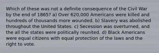 Which of these was not a definite consequence of the Civil War by the end of 1865? a) Over 620,000 Americans were killed and hundreds of thousands more wounded. b) Slavery was abolished throughout the United States. c) Secession was overturned, and the all the states were politically reunited. d) Black Americans were equal citizens with equal protection of the laws and the right to vote.