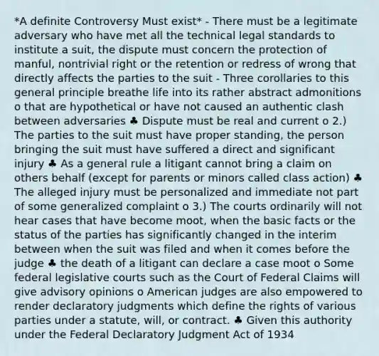 *A definite Controversy Must exist* - There must be a legitimate adversary who have met all the technical legal standards to institute a suit, the dispute must concern the protection of manful, nontrivial right or the retention or redress of wrong that directly affects the parties to the suit - Three corollaries to this general principle breathe life into its rather abstract admonitions o that are hypothetical or have not caused an authentic clash between adversaries ♣ Dispute must be real and current o 2.) The parties to the suit must have proper standing, the person bringing the suit must have suffered a direct and significant injury ♣ As a general rule a litigant cannot bring a claim on others behalf (except for parents or minors called class action) ♣ The alleged injury must be personalized and immediate not part of some generalized complaint o 3.) The courts ordinarily will not hear cases that have become moot, when the basic facts or the status of the parties has significantly changed in the interim between when the suit was filed and when it comes before the judge ♣ the death of a litigant can declare a case moot o Some federal legislative courts such as the Court of Federal Claims will give advisory opinions o American judges are also empowered to render declaratory judgments which define the rights of various parties under a statute, will, or contract. ♣ Given this authority under the Federal Declaratory Judgment Act of 1934