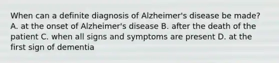 When can a definite diagnosis of Alzheimer's disease be made? A. at the onset of Alzheimer's disease B. after the death of the patient C. when all signs and symptoms are present D. at the first sign of dementia