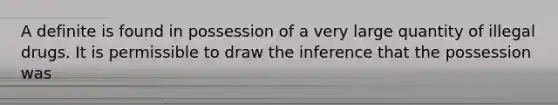 A definite is found in possession of a very large quantity of illegal drugs. It is permissible to draw the inference that the possession was