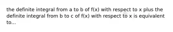 the definite integral from a to b of f(x) with respect to x plus the definite integral from b to c of f(x) with respect to x is equivalent to...