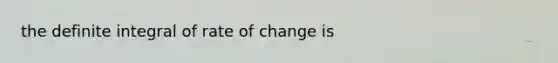 the definite integral of rate of change is