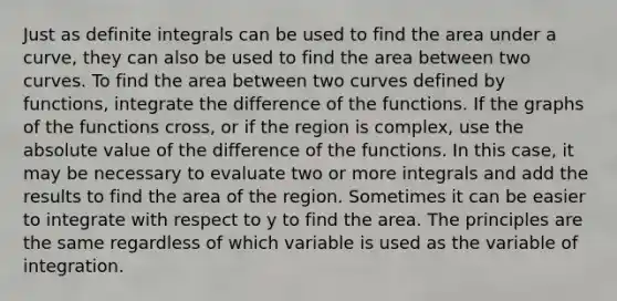 Just as definite integrals can be used to find the area under a curve, they can also be used to find the area between two curves. To find the area between two curves defined by functions, integrate the difference of the functions. If the graphs of the functions cross, or if the region is complex, use the absolute value of the difference of the functions. In this case, it may be necessary to evaluate two or more integrals and add the results to find the area of the region. Sometimes it can be easier to integrate with respect to y to find the area. The principles are the same regardless of which variable is used as the variable of integration.