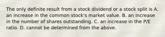 The only definite result from a stock dividend or a stock split is A. an increase in the common​ stock's market value. B. an increase in the number of shares outstanding. C. an increase in the​ P/E ratio. D. cannot be determined from the above.