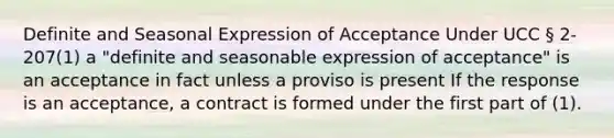 Definite and Seasonal Expression of Acceptance Under UCC § 2-207(1) a "definite and seasonable expression of acceptance" is an acceptance in fact unless a proviso is present If the response is an acceptance, a contract is formed under the first part of (1).