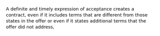 A definite and timely expression of acceptance creates a contract, even if it includes terms that are different from those states in the offer or even if it states additional terms that the offer did not address,