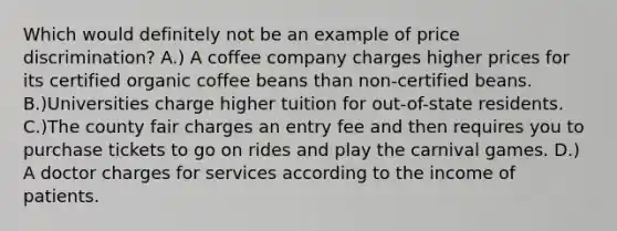 Which would definitely not be an example of price discrimination? A.) A coffee company charges higher prices for its certified organic coffee beans than non-certified beans. B.)Universities charge higher tuition for out-of-state residents. C.)The county fair charges an entry fee and then requires you to purchase tickets to go on rides and play the carnival games. D.) A doctor charges for services according to the income of patients.