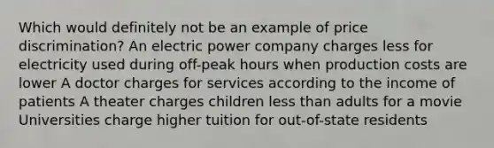 Which would definitely not be an example of price discrimination? An electric power company charges less for electricity used during off-peak hours when production costs are lower A doctor charges for services according to the income of patients A theater charges children less than adults for a movie Universities charge higher tuition for out-of-state residents