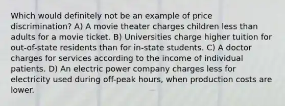 Which would definitely not be an example of price discrimination? A) A movie theater charges children less than adults for a movie ticket. B) Universities charge higher tuition for out-of-state residents than for in-state students. C) A doctor charges for services according to the income of individual patients. D) An electric power company charges less for electricity used during off-peak hours, when production costs are lower.