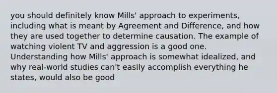 you should definitely know Mills' approach to experiments, including what is meant by Agreement and Difference, and how they are used together to determine causation. The example of watching violent TV and aggression is a good one. Understanding how Mills' approach is somewhat idealized, and why real-world studies can't easily accomplish everything he states, would also be good